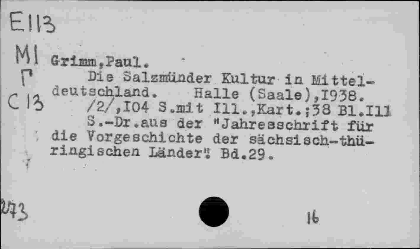 ﻿E|R>
Ml
Г
С 1%
Grim »Paul,
Die Salzmünder Kultur in Mitteldeutschland. Halle (Saale),1938.
/2/ ,104 S.init Ill.,Kart.?33 Bl.Ill
S.-Dr.aus der "Jahresschrift für die Vorgeschichte der sächsisch—thüringischen Ländern Bd.29.
It